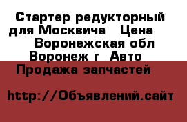 Стартер редукторный для Москвича › Цена ­ 400 - Воронежская обл., Воронеж г. Авто » Продажа запчастей   